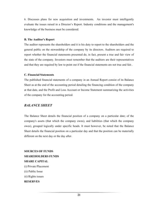 6. Discusses plans for new acquisition and investments. An investor must intelligently
evaluate the issues raised in a Director’s Report. Industry conditions and the management's
knowledge of the business must be considered.


B. The Auditor's Report
The auditor represents the shareholders and it is his duty to report to the shareholders and the
general public on the stewardship of the company by its directors. Auditors are required to
report whether the financial statements presented do, in fact, present a true and fair view of
the state of the company. Investors must remember that the auditors are their representatives
and that they are required by law to point out if the financial statements are not true and fair..


C. Financial Statements
The published financial statements of a company in an Annual Report consist of its Balance
Sheet as at the end of the accounting period detailing the financing condition of the company
at that date, and the Profit and Loss Account or Income Statement summarizing the activities
of the company for the accounting period.


BALANCE SHEET


The Balance Sheet details the financial position of a company on a particular date; of the
company's assets (that which the company owns), and liabilities (that which the company
owes), grouped logically under specific heads. It must however, be noted that the Balance
Sheet details the financial position on a particular day and that the position can be materially
different on the next day or the day after.




SOURCES OF FUNDS
SHAREHOLDERS FUNDS
SHARE CAPITAL
(i) Private Placement
(ii) Public Issue
iii) Rights issues
RESERVES



                                                21
 