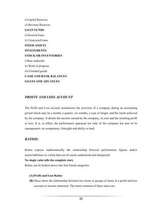 i) Capital Reserves
ii) Revenue Reserves
LOAN FUNDS
i) Secured loans:
ii) Unsecured loans
FIXED ASSETS
INVESTMENTS
STOCK OR INVENTORIES
i) Raw materials
ii) Work in progress
iii) Finished goods
CASH AND BANK BALANCES
LOANS AND ADVANCES




PROFIT AND LOSS ACCOUNT


The Profit and Loss account summarizes the activities of a company during an accounting
period which may be a month, a quarter, six months, a year or longer, and the result achieved
by the company. It details the income earned by the company, its cost and the resulting profit
or loss. It is, in effect, the performance appraisal not only of the company but also of its
management- its competence, foresight and ability to lead.


RATIOS:


Ratios express mathematically the relationship between performance figures and/or
assets/liabilities in a form that can be easily understood and interpreted.
No single ratio tells the complete story
Ratios can be broken down into four broad categories:


   (A) Profit and Loss Ratios
   (B) These show the relationship between two items or groups of items in a profit and loss
        account or income statement. The more common of these ratios are:



                                               22
 