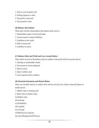1. Sales to cost of goods sold.
2. Selling expenses to sales.
3. Net profit to sales and
4. Gross profit to sales.


(B) Balance Sheet Ratios
These deal with the relationship in the balance sheet such as :
1. Shareholders equity to borrowed funds.
2. Current assets to current liabilities.
3. Liabilities to net worth.
4. Debt to assets and
5. Liabilities to assets.




(C) Balance Sheet and Profit and Loss Account Ratios.
These relate an item on the balance sheet to another in the profit and loss account such as:
1. Earnings to shareholder's funds.
2. Net income to assets employed.
3. Sales to stock.
4. Sales to debtors and
5. Cost of goods sold to creditors.


(D) Financial Statements and Market Ratios
These are normally known as market ratios and are arrived at by relative financial figures to
market prices:
1. Market value to earnings and
2. Book value to market value.
(a) Market value
(b) Earnings
(c) Profitability
(d) Liquidity
(e) Leverage
(f) Debt Service Capacity
(g) Asset Management/Efficiency


                                              23
 