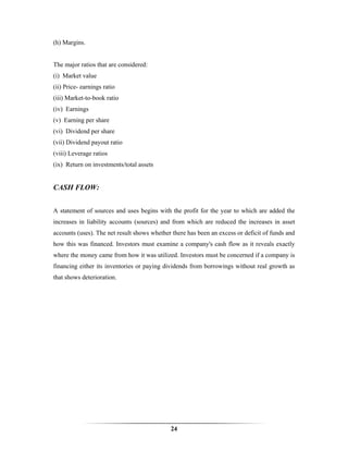 (h) Margins.


The major ratios that are considered:
(i) Market value
(ii) Price- earnings ratio
(iii) Market-to-book ratio
(iv) Earnings
(v) Earning per share
(vi) Dividend per share
(vii) Dividend payout ratio
(viii) Leverage ratios
(ix) Return on investments/total assets


CASH FLOW:


A statement of sources and uses begins with the profit for the year to which are added the
increases in liability accounts (sources) and from which are reduced the increases in asset
accounts (uses). The net result shows whether there has been an excess or deficit of funds and
how this was financed. Investors must examine a company's cash flow as it reveals exactly
where the money came from how it was utilized. Investors must be concerned if a company is
financing either its inventories or paying dividends from borrowings without real growth as
that shows deterioration.




                                             24
 