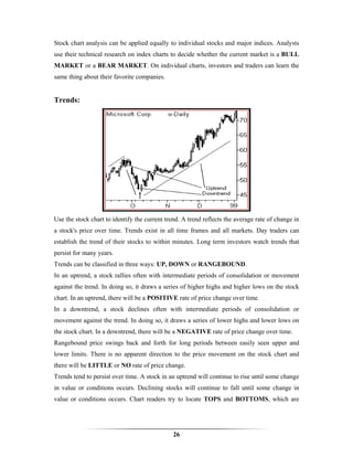 Stock chart analysis can be applied equally to individual stocks and major indices. Analysts
use their technical research on index charts to decide whether the current market is a BULL
MARKET or a BEAR MARKET. On individual charts, investors and traders can learn the
same thing about their favorite companies.


Trends:




Use the stock chart to identify the current trend. A trend reflects the average rate of change in
a stock's price over time. Trends exist in all time frames and all markets. Day traders can
establish the trend of their stocks to within minutes. Long term investors watch trends that
persist for many years.
Trends can be classified in three ways: UP, DOWN or RANGEBOUND.
In an uptrend, a stock rallies often with intermediate periods of consolidation or movement
against the trend. In doing so, it draws a series of higher highs and higher lows on the stock
chart. In an uptrend, there will be a POSITIVE rate of price change over time.
In a downtrend, a stock declines often with intermediate periods of consolidation or
movement against the trend. In doing so, it draws a series of lower highs and lower lows on
the stock chart. In a downtrend, there will be a NEGATIVE rate of price change over time.
Rangebound price swings back and forth for long periods between easily seen upper and
lower limits. There is no apparent direction to the price movement on the stock chart and
there will be LITTLE or NO rate of price change.
Trends tend to persist over time. A stock in an uptrend will continue to rise until some change
in value or conditions occurs. Declining stocks will continue to fall until some change in
value or conditions occurs. Chart readers try to locate TOPS and BOTTOMS, which are




                                               26
 
