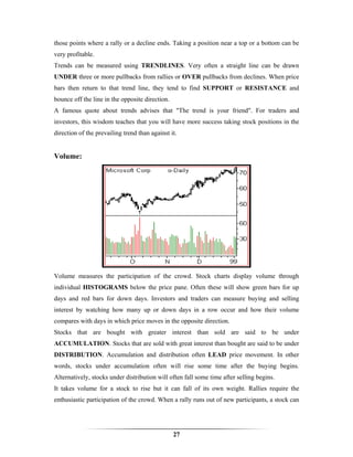 those points where a rally or a decline ends. Taking a position near a top or a bottom can be
very profitable.
Trends can be measured using TRENDLINES. Very often a straight line can be drawn
UNDER three or more pullbacks from rallies or OVER pullbacks from declines. When price
bars then return to that trend line, they tend to find SUPPORT or RESISTANCE and
bounce off the line in the opposite direction.
A famous quote about trends advises that "The trend is your friend". For traders and
investors, this wisdom teaches that you will have more success taking stock positions in the
direction of the prevailing trend than against it.


Volume:




Volume measures the participation of the crowd. Stock charts display volume through
individual HISTOGRAMS below the price pane. Often these will show green bars for up
days and red bars for down days. Investors and traders can measure buying and selling
interest by watching how many up or down days in a row occur and how their volume
compares with days in which price moves in the opposite direction.
Stocks that are bought with greater interest than sold are said to be under
ACCUMULATION. Stocks that are sold with great interest than bought are said to be under
DISTRIBUTION. Accumulation and distribution often LEAD price movement. In other
words, stocks under accumulation often will rise some time after the buying begins.
Alternatively, stocks under distribution will often fall some time after selling begins.
It takes volume for a stock to rise but it can fall of its own weight. Rallies require the
enthusiastic participation of the crowd. When a rally runs out of new participants, a stock can




                                                 27
 