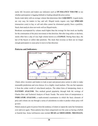 easily fall. Investors and traders use indicators such as ON BALANCE VOLUME to see
whether participation is lagging (behind) or leading (ahead) the price action.
Stocks trade daily with an average volume that determines their LIQUIDITY. Liquid stocks
are very easy for traders to buy and sell. Illiquid stocks require very high SPREADS
(transaction costs) to buy or sell and often cannot be eliminated quickly from a portfolio.
Stock chart analysis does not work well on illiquid stocks.
Breakouts accompanied by volume much higher than the average for that stock are healthy
for the continuation of the price movement in that direction. But after long rallies or declines,
stocks often have a day of very high volume known as a CLIMAX. During these days, the
last of the buyers or sellers take positions. The stock then reverses as there are no longer
enough participants to cause price to move in that direction.


Patterns and Indicators:




Charts allow investors and traders to look at past and present price action in order to make
reasonable predictions and wise choices. It is a highly visual medium. This one fact separates
it from the colder world of value-based analysis. The oldest form of interpreting charts is
PATTERN ANALYSIS. This method gained popularity through both the writings of
Charles Dow and Technical Analysis of Stock Trends. The newer form of interpretation is
INDICATOR ANALYSIS, a math-oriented examination in which the basic elements of
price and volume are run through a series of calculations in order to predict where price will
go next.
Pattern analysis gains its power from the tendency of charts to repeat the same bar formations
over and over again. These patterns have been categorized over the years as having a bullish
or bearish bias. Some well-known ones include HEAD and SHOULDERS, TRIANGLES,


                                               28
 