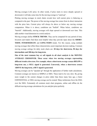 Moving averages LAG price. In other words, if price starts to move sharply upward or
downward, it will take some time for the moving average to "catch up".
Plotting moving averages in stock charts reveals how well current price is behaving as
compared to the past. The power of the moving average line comes from its direct interaction
with the price bars. Current price will always be above or below any moving average
computation. When it is above, conditions are "bullish". When below, conditions are
"bearish". Additionally, moving averages will slope upward or downward over time. This
adds another visual dimension to a stock analysis.
Moving averages define STOCK TRENDS. They can be computed for any period of time.
Investors and traders find them most helpful when they provide input about the SHORT-
TERM, INTERMEDIATE and LONG-TERM trends. For this reason, using multiple
moving averages that reflect these characteristics assist important decision making. Common
moving average settings for daily stock charts are: 20 days for short-term, 50 days for
intermediate and 200 days for long-term.
One of the most common buy or sell signals in all chart analysis is the MOVING
AVERAGE CROSSOVER. These occur when two moving averages representing
different trends criss-cross. For example, when a short-term average crosses BELOW a
long-term one, a SELL signal is generated. Conversely, when a short-term crosses
ABOVE the long-term, a BUY signal is generated.
Moving averages can be "speeded up" through the application of further math calculations.
Common averages are known as SIMPLE or SMA. These tend to be very slow. By giving
more weight to the current changes in price rather than those many bars ago, a faster
EXPONENTIAL or EMA moving average can be created. Many technicians favor the EMA
over the SMA. Fortunately all common stock chart programs, online and offline do the
difficult moving average calculations for you and plot price perfectly




                                              30
 