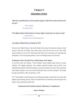 Chapter-5
                                 Literature review


“Only buy something that you’d be perfectly happy to hold if the market shut down for
10 years”
                  -   Warren Buffet
                  Investment Guru


“Prevailing wisdom is that markets are always right, I assume they are always wrong”
                  -   George Soros,
                  Chairman, Soros Fund Management


According to Michal Parness, Founder & CEO


Investors don’t Make Money in the Stock Market. One reason the institutions make so much
money is that they are trading. They make money every time you buy or sell. They make
money whether you win or lose. That means that when you’re investing, you’re basically just
sitting there. You’re not going anywhere. You’re not making money as an investor.


Trading the Trend: The Only Way to Make Money in the Market
If you don’t know this already, “Trend Trading” means trading trends based on human
emotions. Not lagging indicators. Not complex statistical analysis and not Ph.D. level
mathematical equations. With trend trading, you look for market movement. That could mean
stocks that are going to move up or down during the course of a day (intraday). You’ll play
the gaps up and down, often several days a week.

The “Trend trading” means being aware and taking advantage of trends like the run-ups that
happen around earning sessions. These are trends that have worked time and time again in the
market. They consistently yield results

            Fundamental and Technical Analysis: Substitutes or Compliments?

                                      Jenni L. Bettman


                                             33
 