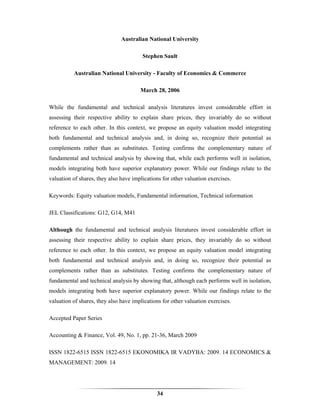 Australian National University

                                        Stephen Sault

          Australian National University - Faculty of Economics & Commerce

                                       March 28, 2006

While the fundamental and technical analysis literatures invest considerable effort in
assessing their respective ability to explain share prices, they invariably do so without
reference to each other. In this context, we propose an equity valuation model integrating
both fundamental and technical analysis and, in doing so, recognize their potential as
complements rather than as substitutes. Testing confirms the complementary nature of
fundamental and technical analysis by showing that, while each performs well in isolation,
models integrating both have superior explanatory power. While our findings relate to the
valuation of shares, they also have implications for other valuation exercises.

Keywords: Equity valuation models, Fundamental information, Technical information

JEL Classifications: G12, G14, M41

Although the fundamental and technical analysis literatures invest considerable effort in
assessing their respective ability to explain share prices, they invariably do so without
reference to each other. In this context, we propose an equity valuation model integrating
both fundamental and technical analysis and, in doing so, recognize their potential as
complements rather than as substitutes. Testing confirms the complementary nature of
fundamental and technical analysis by showing that, although each performs well in isolation,
models integrating both have superior explanatory power. While our findings relate to the
valuation of shares, they also have implications for other valuation exercises.

Accepted Paper Series

Accounting & Finance, Vol. 49, No. 1, pp. 21-36, March 2009

ISSN 1822-6515 ISSN 1822-6515 EKONOMIKA IR VADYBA: 2009. 14 ECONOMICS &
MANAGEMENT: 2009. 14




                                              34
 