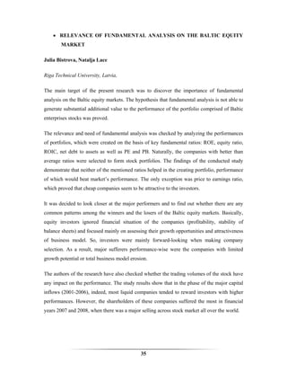 • RELEVANCE OF FUNDAMENTAL ANALYSIS ON THE BALTIC EQUITY
        MARKET

Julia Bistrova, Natalja Lace

Riga Technical University, Latvia,

The main target of the present research was to discover the importance of fundamental
analysis on the Baltic equity markets. The hypothesis that fundamental analysis is not able to
generate substantial additional value to the performance of the portfolio comprised of Baltic
enterprises stocks was proved.

The relevance and need of fundamental analysis was checked by analyzing the performances
of portfolios, which were created on the basis of key fundamental ratios: ROE, equity ratio,
ROIC, net debt to assets as well as PE and PB. Naturally, the companies with better than
average ratios were selected to form stock portfolios. The findings of the conducted study
demonstrate that neither of the mentioned ratios helped in the creating portfolio, performance
of which would beat market’s performance. The only exception was price to earnings ratio,
which proved that cheap companies seem to be attractive to the investors.

It was decided to look closer at the major performers and to find out whether there are any
common patterns among the winners and the losers of the Baltic equity markets. Basically,
equity investors ignored financial situation of the companies (profitability, stability of
balance sheets) and focused mainly on assessing their growth opportunities and attractiveness
of business model. So, investors were mainly forward-looking when making company
selection. As a result, major sufferers performance-wise were the companies with limited
growth potential or total business model erosion.

The authors of the research have also checked whether the trading volumes of the stock have
any impact on the performance. The study results show that in the phase of the major capital
inflows (2001-2006), indeed, most liquid companies tended to reward investors with higher
performances. However, the shareholders of these companies suffered the most in financial
years 2007 and 2008, when there was a major selling across stock market all over the world.




                                             35
 