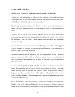 By Sandy Jadeja 9- Oct -2004

Should you use Technical or Fundamental analysis to make your decisions?

Volumes have been written about the different ways to forecast or predict market movement.
Traditionally, there are two distinct schools of thought that an individual may choose from,
and that being Fundamental analysis or Technical analysis.

By choosing fundamental analysis, your decisions are based upon underlying economic
factors, cash flows, and price earnings. This information will aim to tell you why a stock will
move.

Technical analysis aims to show you how and when a stock will move. This method
discounts all news and information regarding the value of the stock. In other words, you only
pay attention to a chart. The saying “a picture is worth a thousand words” truly summarizes
this concept nicely.

You can of course choose to use a combination of both if you prefer. This would imply that
when the stock you are looking at becomes undervalued fundamentally, you would wait for a
technical setup to get you in to the market.

Deciding on which method is appropriate and gives bigger returns is truly a matter of
opinion. Respectively, both methods have the same goal; to determine market direction. I
know of a number of individuals who only use one or the other and is equally successful with
phenomenal returns.

It becomes interesting when one speaks to traders from each school. The fundamental traders
believe that charts are a waste of time and provide no real sense as to why one would make
trading decisions based on indicators and repetitive patterns. This group are essentially
bargain hunters. They want to buy stocks which they feel are under priced and will return to a
normal value at a later stage. Fundamental traders often hold stocks for longer periods of time
compared to technical traders.

On the other hand, the technical traders believe that numbers do not lie and that information
based on value, supply and demand are already factored into the price. They also argue that
people can be predictable and that these behaviors’ occur in the form of price patterns. These



                                               36
 
