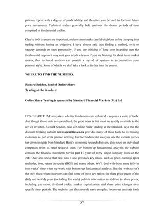 patterns repeat with a degree of predictability and therefore can be used to forecast future
price movements. Technical traders generally hold positions for shorter periods of time
compared to fundamental traders.

Clearly both avenues are important, and one must make careful decisions before jumping into
trading without having an objective. I have always said that finding a method, style or
strategy depends on ones personality. If you are thinking of long term investing then the
fundamental approach may suit your needs whereas if you are looking for short term market
moves, then technical analysis can provide a myriad of systems to accommodate your
personal style. Some of which we shall take a look at further into the course.

WHERE TO FIND THE NUMBERS.


Richard Seddon, head of Online Share
Trading at the Standard


Online Share Trading is operated by Standard Financial Markets (Pty) Ltd




IT’S CLEAR THAT analysis – whether fundamental or technical – requires a suite of tools.
And though those tools are specialized, the good news is that most are readily available to the
novice investor. Richard Seddon, head of Online Share Trading at the Standard, says that the
discount broking website www.securities.co.za provides many of those tools to its broking
customers as part of its product offering. On the fundamental analysis side the website carries
top-down insights from Standard Bank’s economic research division, plus notes on individual
companies from its rated research team. For bottom-up fundamental analysis the website
contains the financial statements for the past 10 years of every single company listed on the
JSE. Over and above that raw data it also provides key ratios, such as price: earnings (p:e)
multiples, beta, return on equity (ROE) and many others. We’ll deal with those more fully in
two weeks’ time when we work with bottom-up fundamental analysis. But the website isn’t
the only place where investors can find some of those key ratios: the share price pages of the
daily and weekly press (including Fin week) publish information in addition to share prices,
including p:e ratios, dividend yields, market capitalization and share price changes over
specific time periods. The website can also provide more complex bottom-up analysis tools



                                              37
 