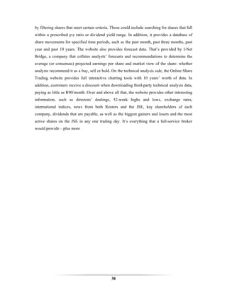 by filtering shares that meet certain criteria. Those could include searching for shares that fall
within a prescribed p:e ratio or dividend yield range. In addition, it provides a database of
share movements for specified time periods, such as the past month, past three months, past
year and past 10 years. The website also provides forecast data. That’s provided by I-Net
Bridge, a company that collates analysts’ forecasts and recommendations to determine the
average (or consensus) projected earnings per share and market view of the share: whether
analysts recommend it as a buy, sell or hold. On the technical analysis side, the Online Share
Trading website provides full interactive charting tools with 10 years’ worth of data. In
addition, customers receive a discount when downloading third-party technical analysis data,
paying as little as R90/month. Over and above all that, the website provides other interesting
information, such as directors’ dealings, 52-week highs and lows, exchange rates,
international indices, news from both Reuters and the JSE, key shareholders of each
company, dividends that are payable, as well as the biggest gainers and losers and the most
active shares on the JSE in any one trading day. It’s everything that a full-service broker
would provide – plus more




                                               38
 
