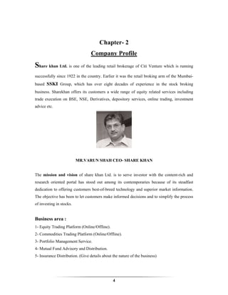 Chapter- 2
                                  Company Profile
Share khan Ltd. is one of the leading retail brokerage of Citi Venture which is running
successfully since 1922 in the country. Earlier it was the retail broking arm of the Mumbai-
based SSKI Group, which has over eight decades of experience in the stock broking
business. Sharekhan offers its customers a wide range of equity related services including
trade execution on BSE, NSE, Derivatives, depository services, online trading, investment
advice etc.




                          MR.VARUN SHAH CEO- SHARE KHAN


The mission and vision of share khan Ltd. is to serve investor with the content-rich and
research oriented portal has stood out among its contemporaries because of its steadfast
dedication to offering customers best-of-breed technology and superior market information.
The objective has been to let customers make informed decisions and to simplify the process
of investing in stocks.


Business area :
1- Equity Trading Platform (Online/Offline).
2- Commodities Trading Platform (Online/Offline).
3- Portfolio Management Service.
4- Mutual Fund Advisory and Distribution.
5- Insurance Distribution. (Give details about the nature of the business)




                                               4
 