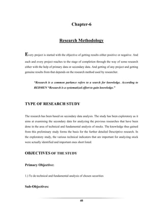 Chapter-6


                             Research Methodology


Every project is started with the objective of getting results either positive or negative. And
each and every project reaches to the stage of completion through the way of some research
either with the help of primary data or secondary data. And getting of any project and getting
genuine results from that depends on the research method used by researcher.


       “Research is a common parlance refers to a search for knowledge. According to
       REDMEN “Research is a systematized effort to gain knowledge.”




TYPE OF RESEARCH STUDY

The research has been based on secondary data analysis. The study has been exploratory as it
aims at examining the secondary data for analyzing the previous researches that have been
done in the area of technical and fundamental analysis of stocks. The knowledge thus gained
from this preliminary study forms the basis for the further detailed Descriptive research. In
the exploratory study, the various technical indicators that are important for analyzing stock
were actually identified and important ones short listed.


OBJECTIVES OF THE STUDY

Primary Objective:


1.) To do technical and fundamental analysis of chosen securities


Sub-Objectives:


                                              40
 