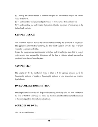 1.) To study the various theories of technical analysis and fundamental analysis for various
stocks that chosen.
2.) To understand the movement and performance of stocks to take decision to invest.
3.) To understanding and analyzing the factors that affect the movement of stock prices in the
Indian Stock Markets


SAMPLE DESIGN


Data collection methods include the various methods used by the researcher in his project.
The application of method for collecting the data mainly depends upon the type of project
researcher is going to undertake.
In case the survey project questionnaire is the best tool for collecting data. But in case of
projects other than surveys like this project all the data is collected already prepared or
published in the form of annual reports.



SAMPLE SIZE

The sample size for the number of stocks is taken as 8 for technical analysis and 3 for
fundamental analysis of stocks as fundamental analysis is very exhaustive and requires
detailed study


DATA COLLECTION METHOD

The sample of the stocks for the purpose of collecting secondary data has been selected on
the basis of Random Sampling. The stocks are chosen in an unbiased manner and each stock
is chosen independent of the other stocks chosen.


SOURCES OF DATA

Data can be classified into –



                                             41
 