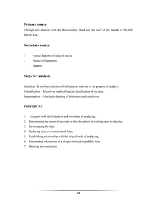 Primary source
Through conversation with the Relationship, Head and the staff of the branch of SHARE
KHAN Ltd.


Secondary source


-       Annual Reports of selected stocks
-       Financial Statements
-       Internet


Steps for Analysis


Selection - It involves selection of information relevant to the purpose of analysis.
Classification – It involves methodological classification of the data.
Interpretation – It includes drawing of inferences and conclusion.


PROCEDURE


1.   Acquaint with the Principles and postulates of analyzing.
2. Determining the extent of analysis so that the sphere of working may be decided.
3. Re-arranging the data.
4. Reducing data to a standardized form.
5. Establishing relationship with the help of tools of analyzing.
6    Interpreting information in a simple and understandable form.
7. Drawing the conclusion.




                                               42
 