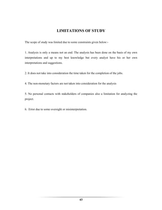 LIMITATIONS OF STUDY

The scope of study was limited due to some constraints given below:-


1. Analysis is only a means not an end. The analysis has been done on the basis of my own
interpretations and up to my best knowledge but every analyst have his or her own
interpretations and suggestions.


2. It does not take into consideration the time taken for the completion of the jobs.


4. The non-monetary factors are not taken into consideration for the analysis


5. No personal contacts with stakeholders of companies also a limitation for analyzing the
project.


6. Error due to some oversight or misinterpretation.




                                               43
 