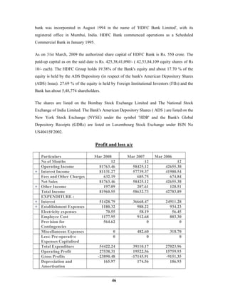 bank was incorporated in August 1994 in the name of 'HDFC Bank Limited', with its
registered office in Mumbai, India. HDFC Bank commenced operations as a Scheduled
Commercial Bank in January 1995.

As on 31st March, 2009 the authorized share capital of HDFC Bank is Rs. 550 crore. The
paid-up capital as on the said date is Rs. 425,38,41,090/- ( 42,53,84,109 equity shares of Rs
10/- each). The HDFC Group holds 19.38% of the Bank's equity and about 17.70 % of the
equity is held by the ADS Depository (in respect of the bank's American Depository Shares
(ADS) Issue). 27.69 % of the equity is held by Foreign Institutional Investors (FIIs) and the
Bank has about 5,48,774 shareholders.

The shares are listed on the Bombay Stock Exchange Limited and The National Stock
Exchange of India Limited. The Bank's American Depository Shares ( ADS ) are listed on the
New York Stock Exchange (NYSE) under the symbol 'HDB' and the Bank's Global
Depository Receipts (GDRs) are listed on Luxembourg Stock Exchange under ISIN No
US40415F2002.


                                   Profit and loss a/c

    Particulars                   Mar 2008            Mar 2007        Mar 2006
    No of Months                          12                  12                  12
    Operating Income                81763.46            58425.12            42655.38
+   Interest Income                 81131.27            57739.37            41980.54
    Fees and Other Charges            632.19              685.75              674.84
    Net Sales                       81763.46            58425.12            42655.38
+   Other Income                      197.09              207.61              128.51
    Total Income                    81960.55            58632.73            42783.89
    EXPENDITURE :
+   Interest                         51428.79            36668.47           24911.28
+   Establishment Expenses            1180.32              988.22             934.23
    Electricity expenses                70.55               58.19              56.45
    Employee Cost                     1177.95              912.68             803.30
    Provision for                      564.62                   0                  0
    Contingencies
    Miscellaneous Expenses                   0              482.60             318.70
    Less: Pre-operative                      0                   0                  0
    Expenses Capitalised
    Total Expenditure                 54422.24           39110.17           27023.96
    Operating Profit                  27538.31           19522.56           15759.93
    Gross Profits                    -23890.48          -17145.91           -9151.35
    Depreciation and                    165.97             174.56             186.93
    Amortisation


                                             46
 