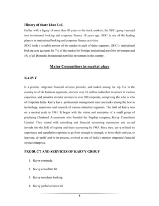 History of share khan Ltd.
Earlier with a legacy of more than 80 years in the stock markets, the SSKI group ventured
into institutional broking and corporate finance 18 years ago. SSKI is one of the leading
players in institutional broking and corporate finance activities.
SSKI holds a sizeable portion of the market in each of these segments. SSKI’s institutional
broking arm accounts for 7% of the market for Foreign Institutional portfolio investment and
5% of all Domestic Institutional portfolio investment in the country.


                      Major Competitors in market place

KARVY

Is a premier integrated financial services provider, and ranked among the top five in the
country in all its business segments, services over 16 million individual investors in various
capacities, and provides investor services to over 300 corporate, comprising the who is who
of Corporate India. Karvy has a professional management team and ranks among the best in
technology, operations and research of various industrial segments. The birth of Karvy was
on a modest scale in 1981. It began with the vision and enterprise of a small group of
practicing Chartered Accountants who founded the flagship company, Karvy Consultants
Limited. They started with consulting and financial accounting automation and carved
inroads into the field of registry and share accounting by 1985. Since then, karvy utilized its
experience and superlative expertise to go from strength to strength, to better their services, to
innovate, diversify and in the process, evolved as one of India’s premier integrated financial
service enterprise.


PRODUCT AND SERVICES OF KARVY GROUP

   1. Karvy comtrade.

   2. Karvy consultant ltd.

   3. Karvy merchant banking.

   4. Karvy global services ltd.


                                                5
 