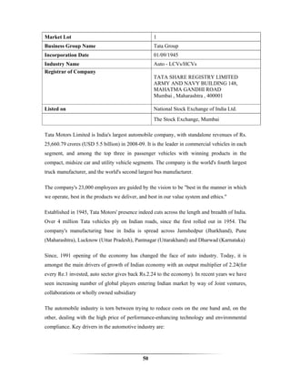 Market Lot                                         1
Business Group Name                                Tata Group
Incorporation Date                                 01/09/1945
Industry Name                                      Auto - LCVs/HCVs
Registrar of Company
                                                   TATA SHARE REGISTRY LIMITED
                                                   ARMY AND NAVY BUILDING 148,
                                                   MAHATMA GANDHI ROAD
                                                   Mumbai , Maharashtra , 400001

Listed on                                          National Stock Exchange of India Ltd.
                                                   The Stock Exchange, Mumbai

Tata Motors Limited is India's largest automobile company, with standalone revenues of Rs.
25,660.79 crores (USD 5.5 billion) in 2008-09. It is the leader in commercial vehicles in each
segment, and among the top three in passenger vehicles with winning products in the
compact, midsize car and utility vehicle segments. The company is the world's fourth largest
truck manufacturer, and the world's second largest bus manufacturer.

The company's 23,000 employees are guided by the vision to be "best in the manner in which
we operate, best in the products we deliver, and best in our value system and ethics."

Established in 1945, Tata Motors' presence indeed cuts across the length and breadth of India.
Over 4 million Tata vehicles ply on Indian roads, since the first rolled out in 1954. The
company's manufacturing base in India is spread across Jamshedpur (Jharkhand), Pune
(Maharashtra), Lucknow (Uttar Pradesh), Pantnagar (Uttarakhand) and Dharwad (Karnataka)

Since, 1991 opening of the economy has changed the face of auto industry. Today, it is
amongst the main drivers of growth of Indian economy with an output multiplier of 2.24(for
every Re.1 invested, auto sector gives back Rs.2.24 to the economy). In recent years we have
seen increasing number of global players entering Indian market by way of Joint ventures,
collaborations or wholly owned subsidiary

The automobile industry is torn between trying to reduce costs on the one hand and, on the
other, dealing with the high price of performance-enhancing technology and environmental
compliance. Key drivers in the automotive industry are:




                                              50
 