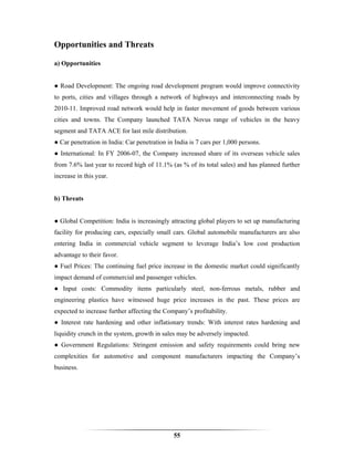 Opportunities and Threats

a) Opportunities


● Road Development: The ongoing road development program would improve connectivity
to ports, cities and villages through a network of highways and interconnecting roads by
2010-11. Improved road network would help in faster movement of goods between various
cities and towns. The Company launched TATA Novus range of vehicles in the heavy
segment and TATA ACE for last mile distribution.
● Car penetration in India: Car penetration in India is 7 cars per 1,000 persons.
● International: In FY 2006-07, the Company increased share of its overseas vehicle sales
from 7.6% last year to record high of 11.1% (as % of its total sales) and has planned further
increase in this year.


b) Threats


● Global Competition: India is increasingly attracting global players to set up manufacturing
facility for producing cars, especially small cars. Global automobile manufacturers are also
entering India in commercial vehicle segment to leverage India’s low cost production
advantage to their favor.
● Fuel Prices: The continuing fuel price increase in the domestic market could significantly
impact demand of commercial and passenger vehicles.
● Input costs: Commodity items particularly steel, non-ferrous metals, rubber and
engineering plastics have witnessed huge price increases in the past. These prices are
expected to increase further affecting the Company’s profitability.
● Interest rate hardening and other inflationary trends: With interest rates hardening and
liquidity crunch in the system, growth in sales may be adversely impacted.
● Government Regulations: Stringent emission and safety requirements could bring new
complexities for automotive and component manufacturers impacting the Company’s
business.




                                              55
 