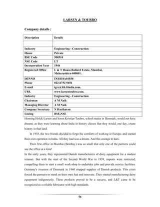 LARSEN & TOUBRO

Company details :

Description                 Details


Industry                    Engineering - Construction
House                       Private
BSE Code                    500510
NSE Code                    LT
Incorporation Year          1946
Registered Office           L & T House,Ballard Estate, Mumbai,
                            Maharashtra-400001 .
ISINNO                      INE018A01030
Phone                       022-6752 5656
E-mail                      igrc@lth.ltindia.com.
URL                         www.larsentoubro.com.
Industry                    Engineering - Construction
Chairman                    A M Naik
Managing Director           A M Naik
Company Secretary           N Hariharan
Listing                     BSE,NSE
Henning Holck-Larsen and Soren Kristian Toubro, school-mates in Denmark, would not have
dreamt, as they were learning about India in history classes that they would, one day, create
history in that land.
    In 1938, the two friends decided to forgo the comforts of working in Europe, and started
their own operation in India. All they had was a dream. And the courage to dare.
    Their first office in Mumbai (Bombay) was so small that only one of the partners could
use the office at a time!
In the early years, they represented Danish manufacturers of dairy equipment for a modest
retainer. But with the start of the Second World War in 1939, imports were restricted,
compelling them to start a small work-shop to undertake jobs and provide service facilities.
Germany's invasion of Denmark in 1940 stopped supplies of Danish products. This crisis
forced the partners to stand on their own feet and innovate. They started manufacturing dairy
equipment indigenously. These products proved to be a success, and L&T came to be
recognized as a reliable fabricator with high standards.



                                               56
 