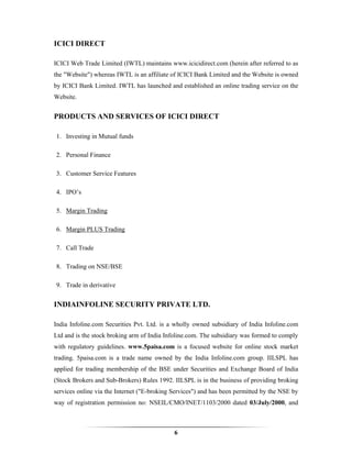 ICICI DIRECT

ICICI Web Trade Limited (IWTL) maintains www.icicidirect.com (herein after referred to as
the "Website") whereas IWTL is an affiliate of ICICI Bank Limited and the Website is owned
by ICICI Bank Limited. IWTL has launched and established an online trading service on the
Website.


PRODUCTS AND SERVICES OF ICICI DIRECT

1. Investing in Mutual funds

2. Personal Finance

3. Customer Service Features

4. IPO’s

5. Margin Trading

6. Margin PLUS Trading

7. Call Trade

8. Trading on NSE/BSE

9. Trade in derivative


INDIAINFOLINE SECURITY PRIVATE LTD.

India Infoline.com Securities Pvt. Ltd. is a wholly owned subsidiary of India Infoline.com
Ltd and is the stock broking arm of India Infoline.com. The subsidiary was formed to comply
with regulatory guidelines. www.5paisa.com is a focused website for online stock market
trading. 5paisa.com is a trade name owned by the India Infoline.com group. IILSPL has
applied for trading membership of the BSE under Securities and Exchange Board of India
(Stock Brokers and Sub-Brokers) Rules 1992. IILSPL is in the business of providing broking
services online via the Internet ("E-broking Services") and has been permitted by the NSE by
way of registration permission no: NSEIL/CMO/INET/1103/2000 dated 03/July/2000, and



                                             6
 