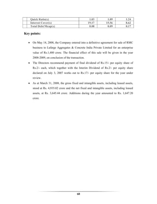 Quick Ratio(x)                                   1.03           1.09           1.24
      Interest Cover(x)                               19.17          15.56           8.62
      Total Debt/Mcap(x)                               0.08           0.09           0.17

Key points:

  •    On May 14, 2008, the Company entered into a definitive agreement for sale of RMC
       business to Lafarge Aggregates & Concrete India Private Limited for an enterprise
       value of Rs.1,480 crore. The financial effect of this sale will be given in the year
       2008-2009, on conclusion of the transaction.
  •    The Directors recommend payment of final dividend of Rs.15/- per equity share of
       Rs.2/- each, which together with the Interim Dividend of Rs.2/- per equity share
       declared on July 3, 2007 works out to Rs.17/- per equity share for the year under
       review.
  •    As at March 31, 2008, the gross fixed and intangible assets, including leased assets,
       stood at Rs. 4,935.02 crore and the net fixed and intangible assets, including leased
       assets, at Rs. 3,645.44 crore. Additions during the year amounted to Rs. 1,647.20
       crore.




                                            60
 