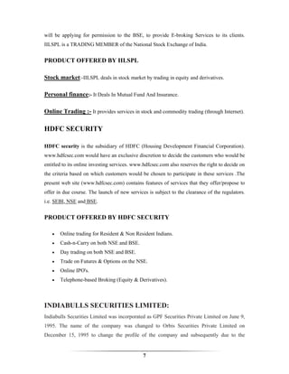 will be applying for permission to the BSE, to provide E-broking Services to its clients.
IILSPL is a TRADING MEMBER of the National Stock Exchange of India.


PRODUCT OFFERED BY IILSPL

Stock market:-IILSPL deals in stock market by trading in equity and derivatives.

Personal finance:- It Deals In Mutual Fund And Insurance.

Online Trading :- It provides services in stock and commodity trading (through Internet).

HDFC SECURITY

HDFC security is the subsidiary of HDFC (Housing Development Financial Corporation).
www.hdfcsec.com would have an exclusive discretion to decide the customers who would be
entitled to its online investing services. www.hdfcsec.com also reserves the right to decide on
the criteria based on which customers would be chosen to participate in these services .The
present web site (www.hdfcsec.com) contains features of services that they offer/propose to
offer in due course. The launch of new services is subject to the clearance of the regulators.
i.e. SEBI, NSE and BSE.


PRODUCT OFFERED BY HDFC SECURITY

   •   Online trading for Resident & Non Resident Indians.
   •   Cash-n-Carry on both NSE and BSE.
   •   Day trading on both NSE and BSE.
   •   Trade on Futures & Options on the NSE.
   •   Online IPO's.
   •   Telephone-based Broking (Equity & Derivatives).



INDIABULLS SECURITIES LIMITED:
Indiabulls Securities Limited was incorporated as GPF Securities Private Limited on June 9,
1995. The name of the company was changed to Orbis Securities Private Limited on
December 15, 1995 to change the profile of the company and subsequently due to the


                                              7
 