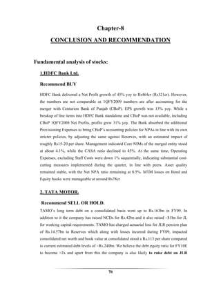 Chapter-8
        CONCLUSION AND RECOMMENDATION


Fundamental analysis of stocks:

  1.HDFC Bank Ltd.

  Recommend BUY

  HDFC Bank delivered a Net Profit growth of 45% yoy to Rs464cr (Rs321cr). However,
  the numbers are not comparable as 1QFY2009 numbers are after accounting for the
  merger with Centurion Bank of Punjab (CBoP). EPS growth was 13% yoy. While a
  breakup of line items into HDFC Bank standalone and CBoP was not available, including
  CBoP 1QFY2008 Net Profits, profits grew 31% yoy. The Bank absorbed the additional
  Provisioning Expenses to bring CBoP’s accounting policies for NPAs in line with its own
  stricter policies, by adjusting the same against Reserves, with an estimated impact of
  roughly Rs15-20 per share. Management indicated Core NIMs of the merged entity stood
  at about 4.1%, while the CASA ratio declined to 45%. At the same time, Operating
  Expenses, excluding Staff Costs were down 1% sequentially, indicating substantial cost-
  cutting measures implemented during the quarter, in line with peers. Asset quality
  remained stable, with the Net NPA ratio remaining at 0.5%. MTM losses on Bond and
  Equity books were manageable at around Rs78cr


  2. TATA MOTOR.

   Recommend SELL OR HOLD.
  TAMO’s long term debt on a consolidated basis went up to Rs.163bn in FY09. In
  addition to it the company has raised NCDs for Rs.42bn and it also raised ~$1bn for JL
  for working capital requirements. TAMO has charged actuarial loss for JLR pension plan
  of Rs.14.57bn to Reserves which along with losses incurred during FY09, impacted
  consolidated net worth and book value at consolidated stood a Rs.113 per share compared
  to current estimated debt levels of ~Rs.240bn. We believe the debt equity ratio for FY10E
  to become >2x and apart from this the company is also likely to raise debt on JLR



                                           70
 
