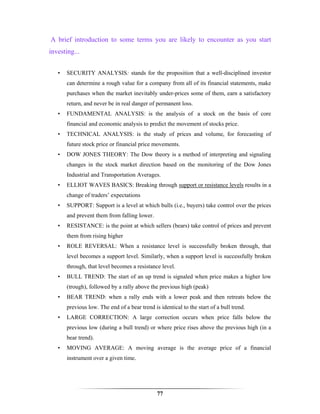 A brief introduction to some terms you are likely to encounter as you start
investing...


   •   SECURITY ANALYSIS: stands for the proposition that a well-disciplined investor
       can determine a rough value for a company from all of its financial statements, make
       purchases when the market inevitably under-prices some of them, earn a satisfactory
       return, and never be in real danger of permanent loss.
   •   FUNDAMENTAL ANALYSIS: is the analysis of a stock on the basis of core
       financial and economic analysis to predict the movement of stocks price.
   •   TECHNICAL ANALYSIS: is the study of prices and volume, for forecasting of
       future stock price or financial price movements.
   •   DOW JONES THEORY: The Dow theory is a method of interpreting and signaling
       changes in the stock market direction based on the monitoring of the Dow Jones
       Industrial and Transportation Averages.
   •   ELLIOT WAVES BASICS: Breaking through support or resistance levels results in a
       change of traders’ expectations
   •   SUPPORT: Support is a level at which bulls (i.e., buyers) take control over the prices
       and prevent them from falling lower.
   •   RESISTANCE: is the point at which sellers (bears) take control of prices and prevent
       them from rising higher
   •   ROLE REVERSAL: When a resistance level is successfully broken through, that
       level becomes a support level. Similarly, when a support level is successfully broken
       through, that level becomes a resistance level.
   •   BULL TREND: The start of an up trend is signaled when price makes a higher low
       (trough), followed by a rally above the previous high (peak)
   •   BEAR TREND: when a rally ends with a lower peak and then retreats below the
       previous low. The end of a bear trend is identical to the start of a bull trend.
   •   LARGE CORRECTION: A large correction occurs when price falls below the
       previous low (during a bull trend) or where price rises above the previous high (in a
       bear trend).
   •   MOVING AVERAGE: A moving average is the average price of a financial
       instrument over a given time.




                                               77
 