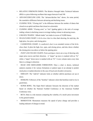 •   RELATIVE STRENGTH INDEX: The Relative Strength Index Technical Indicator
    (RSI) is a price-following oscillator that ranges between 0 and 100
•   ADVANCE/DECLINE LINE: The “advance/decline line” shows, for some period,
    the cumulative difference between advancing and declining issues.
•   CLOSING TICK: “Closing tick” is the difference between the number of shares that
    closed on an uptick and those that closed on a downtick.
•   CLOSING ARMS: “Closing arms” or “trin” (trading index) is the ratio of average
    trading volume in declining issues to average trading volume in advancing issues.
•   Z-BLOCK TRADES: “zBlock trades” are trades in excess of 10,000 shares.
•   HI-LO-CLOSE CHART: A hi-lo-close chart is a bar chart showing, for each day, the
    high price, low price, and closing price.
•    CANDESTICK CHART: A candlestick chart is an extended version of the hi-lo-
    close chart. It plots the high, low, open, and closing prices, and also shows whether
    the closing price was above or below the opening price
•    POINT AND FIGURE CHARTS: Point-and-figure charts are a way of showing only
    major price moves and their direction. A “major” up move is marked with an “X,”
    while a “major” down move is marked with an “O.” A new column starts every time
    there is a change in direction
•    HEAD AND SHOULDERS FORMATION: Once a chart is drawn, technical
    analysts examine it for various formations or pattern types in an attempt to predict
    stock price or market direction in the case of head-and-shoulders formation.
•    ODD-LOT: The “odd-lot” indicator looks at whether odd-lot purchases are up or
    down.
•    HEMLINE: Followers of the “hemline” indicator claim that hemlines tend to rise in
    good times.
•    SUPER BOWL: The Super Bowl indicator forecasts the direction of the market
    based on whether the National Football Conference or the American Football
    Conference wins.
•    BETA: Beta is a risk measure comparing the volatility of a stock's price movement
    to the general market.
•    MOMENTUM: Momentum measures the speed of price change and provides a
    leading indicator of changes in trend.




                                             78
 