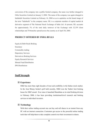 conversion of the company into a public limited company; the name was further changed to
Orbis Securities Limited on January 5, 2004. The name of the company was again changed to
Indiabulls Securities Limited on February 16, 2004 so as to capitalize on the brand image of
the term “Indiabulls” in the company name. ISL is a corporate member of capital market &
derivative segment of The National Stock Exchange of India Ltd. At present, ISL accounts
for approximately 3% of the total daily turnover of the Exchange with 32,359 client
relationships and 70 branches spread across the country as of April 30, 2004.


PRODUCT OFFERED BY INDIA BULLS


Equity & Debt Stock Broking
Insurance
Commodity trading
Depository Services
Derivatives Broking Services
Equity Research Services
Mutual Fund Distribution
IPO Distribution




Staff Strength

       Experience
       SSKI has more than eight decades of trust and credibility in the Indian stock market.
       In the Asia Money broker's poll held recently, SSKI won the 'India's best broking
       house for 2004' award. Ever since it launched Sharekhan as its retail broking division
       in February 2000, it has been providing institutional-level research and broking
       services to individual investors.


       Technology
       With their online trading account one can buy and sell shares in an instant from any
       PC with an internet connection. Customers get access to the powerful online trading
       tools that will help them to take complete control over their investment in shares.


                                              8
 