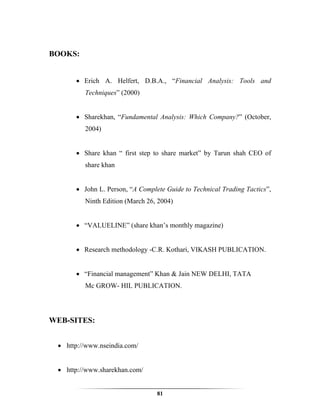 BOOKS:


      • Erich A. Helfert, D.B.A., “Financial Analysis: Tools and
         Techniques” (2000)


      • Sharekhan, “Fundamental Analysis: Which Company?” (October,
         2004)


      • Share khan “ first step to share market” by Tarun shah CEO of
         share khan


      • John L. Person, “A Complete Guide to Technical Trading Tactics”,
         Ninth Edition (March 26, 2004)


      • “VALUELINE” (share khan’s monthly magazine)


      • Research methodology -C.R. Kothari, VIKASH PUBLICATION.


      • “Financial management” Khan & Jain NEW DELHI, TATA
         Mc GROW- HIL PUBLICATION.




WEB-SITES:


 • http://www.nseindia.com/


 • http://www.sharekhan.com/


                                 81
 