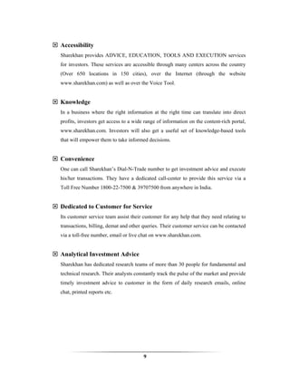Accessibility
Sharekhan provides ADVICE, EDUCATION, TOOLS AND EXECUTION services
for investors. These services are accessible through many centers across the country
(Over 650 locations in 150 cities), over the Internet (through the website
www.sharekhan.com) as well as over the Voice Tool.


Knowledge
In a business where the right information at the right time can translate into direct
profits, investors get access to a wide range of information on the content-rich portal,
www.sharekhan.com. Investors will also get a useful set of knowledge-based tools
that will empower them to take informed decisions.


Convenience
One can call Sharekhan’s Dial-N-Trade number to get investment advice and execute
his/her transactions. They have a dedicated call-center to provide this service via a
Toll Free Number 1800-22-7500 & 39707500 from anywhere in India.


Dedicated to Customer for Service
Its customer service team assist their customer for any help that they need relating to
transactions, billing, demat and other queries. Their customer service can be contacted
via a toll-free number, email or live chat on www.sharekhan.com.


Analytical Investment Advice
Sharekhan has dedicated research teams of more than 30 people for fundamental and
technical research. Their analysts constantly track the pulse of the market and provide
timely investment advice to customer in the form of daily research emails, online
chat, printed reports etc.




                                       9
 