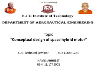 SUB: Technical Seminar SUB CODE:17AE
NAME: ABHIJEET
USN: 1SJ17AE002
Topic
“Conceptual design of space hybrid motor”
 