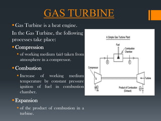 GAS TURBINE
Gas Turbine is a heat engine.
In the Gas Turbine, the following
processes take place:
Compression
 of working medium (air) taken from
atmosphere in a compressor.
Combustion
 Increase of working medium
temperature by constant pressure
ignition of fuel in combustion
chamber.
Expansion
 of the product of combustion in a
turbine.
 