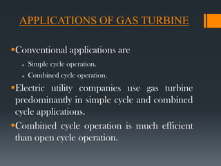 APPLICATIONS OF GAS TURBINE
Conventional applications are
 Simple cycle operation.
 Combined cycle operation.
Electric utility companies use gas turbine
predominantly in simple cycle and combined
cycle applications.
Combined cycle operation is much efficient
than open cycle operation.
 