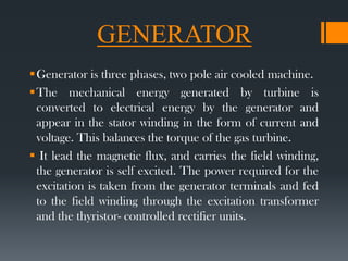 GENERATOR
Generator is three phases, two pole air cooled machine.
The mechanical energy generated by turbine is
converted to electrical energy by the generator and
appear in the stator winding in the form of current and
voltage. This balances the torque of the gas turbine.
 It lead the magnetic flux, and carries the field winding,
the generator is self excited. The power required for the
excitation is taken from the generator terminals and fed
to the field winding through the excitation transformer
and the thyristor- controlled rectifier units.
 