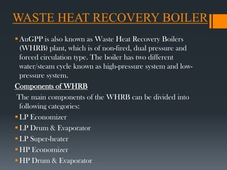 WASTE HEAT RECOVERY BOILER
AuGPP is also known as Waste Heat Recovery Boilers
(WHRB) plant, which is of non-fired, dual pressure and
forced circulation type. The boiler has two different
water/steam cycle known as high-pressure system and low-
pressure system.
Components of WHRB
The main components of the WHRB can be divided into
following categories:
LP Economizer
LP Drum & Evaporator
LP Super-heater
HP Economizer
HP Drum & Evaporator
 