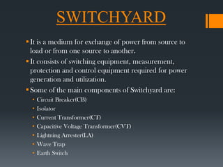 SWITCHYARD
It is a medium for exchange of power from source to
load or from one source to another.
It consists of switching equipment, measurement,
protection and control equipment required for power
generation and utilization.
Some of the main components of Switchyard are:
• Circuit Breaker(CB)
• Isolator
• Current Transformer(CT)
• Capacitive Voltage Transformer(CVT)
• Lightning Arrester(LA)
• Wave Trap
• Earth Switch
 