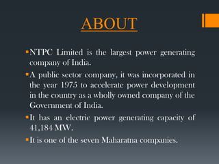 ABOUT
NTPC Limited is the largest power generating
company of India.
A public sector company, it was incorporated in
the year 1975 to accelerate power development
in the country as a wholly owned company of the
Government of India.
It has an electric power generating capacity of
41,184 MW.
It is one of the seven Maharatna companies.
 