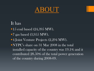 ABOUT
It has
15 coal based (24,395 MW).
7 gas based (3,955 MW).
4 Joint Venture Projects (2,294 MW).
NTPC's share on 31 Mar 2008 in the total
installed capacity of the country was 19.1% and it
contributed 28.50% of the total power generation
of the country during 2008-09.
 