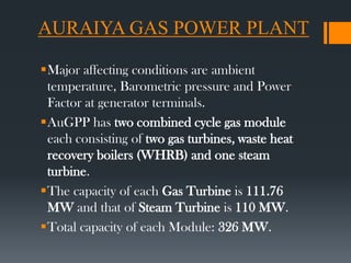 AURAIYA GAS POWER PLANT
Major affecting conditions are ambient
temperature, Barometric pressure and Power
Factor at generator terminals.
AuGPP has two combined cycle gas module
each consisting of two gas turbines, waste heat
recovery boilers (WHRB) and one steam
turbine.
The capacity of each Gas Turbine is 111.76
MW and that of Steam Turbine is 110 MW.
Total capacity of each Module: 326 MW.
 