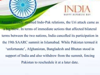 Amidst already strained Indo-Pak relations, the Uri attack came as
a big blow. In terms of immediate actions that affected bilateral
terms between the two nations, India cancelled its participation in
the 19th SAARC summit in Islamabad. While Pakistan termed it
‘unfortunate’, Afghanistan, Bangladesh and Bhutan stood in
support of India and also withdrew from the summit, forcing
Pakistan to reschedule it at a later date.
 