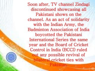 Soon after, TV channel Zindagi
discontinued showcasing all
Pakistani shows on the
channel. As an act of solidarity
with the Indian Army, the
Badminton Association of India
boycotted the Pakistani
International Series the same
year and the Board of Cricket
Control in India (BCCI) ruled
out any possible revival of
bilateral cricket ties with
Pakistan.
 