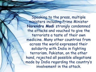 Speaking to the press, multiple
ministers including Prime Minister
Narendra Modi strongly condemned
the attacks and vouched to give the
terrorists a taste of their own
medicine. Many other countries from
across the world expressed their
solidarity with India in fighting
terrorism. Pakistan, on the other
hand, rejected all possible allegations
made by India regarding the country’s
involvement in the attack.
 