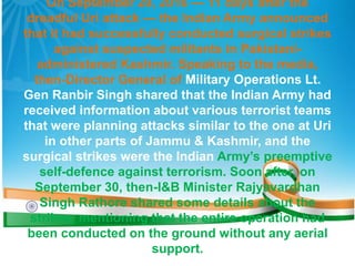 On September 29, 2016 — 11 days after the
dreadful Uri attack — the Indian Army announced
that it had successfully conducted surgical strikes
against suspected militants in Pakistani-
administered Kashmir. Speaking to the media,
then-Director General of Military Operations Lt.
Gen Ranbir Singh shared that the Indian Army had
received information about various terrorist teams
that were planning attacks similar to the one at Uri
in other parts of Jammu & Kashmir, and the
surgical strikes were the Indian Army’s preemptive
self-defence against terrorism. Soon after, on
September 30, then-I&B Minister Rajyavardhan
Singh Rathore shared some details about the
strikes, mentioning that the entire operation had
been conducted on the ground without any aerial
support.
 