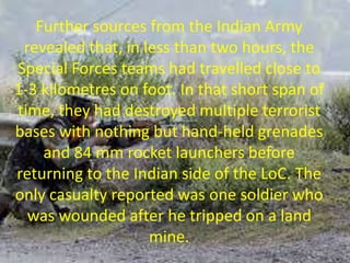 Further sources from the Indian Army
revealed that, in less than two hours, the
Special Forces teams had travelled close to
1-3 kilometres on foot. In that short span of
time, they had destroyed multiple terrorist
bases with nothing but hand-held grenades
and 84 mm rocket launchers before
returning to the Indian side of the LoC. The
only casualty reported was one soldier who
was wounded after he tripped on a land
mine.
 