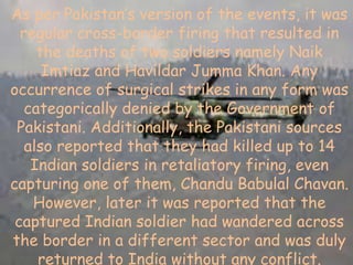 As per Pakistan’s version of the events, it was
regular cross-border firing that resulted in
the deaths of two soldiers namely Naik
Imtiaz and Havildar Jumma Khan. Any
occurrence of surgical strikes in any form was
categorically denied by the Government of
Pakistani. Additionally, the Pakistani sources
also reported that they had killed up to 14
Indian soldiers in retaliatory firing, even
capturing one of them, Chandu Babulal Chavan.
However, later it was reported that the
captured Indian soldier had wandered across
the border in a different sector and was duly
returned to India without any conflict.
 