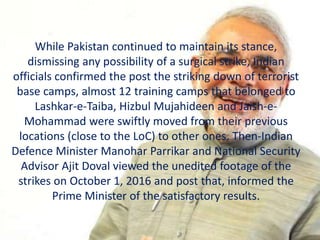 While Pakistan continued to maintain its stance,
dismissing any possibility of a surgical strike, Indian
officials confirmed the post the striking down of terrorist
base camps, almost 12 training camps that belonged to
Lashkar-e-Taiba, Hizbul Mujahideen and Jaish-e-
Mohammad were swiftly moved from their previous
locations (close to the LoC) to other ones. Then-Indian
Defence Minister Manohar Parrikar and National Security
Advisor Ajit Doval viewed the unedited footage of the
strikes on October 1, 2016 and post that, informed the
Prime Minister of the satisfactory results.
 