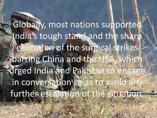 Globally, most nations supported
India’s tough stand and the sharp
execution of the surgical strikes
barring China and the USA, which
urged India and Pakistan to engage
in conversation so as to avoid any
further escalation of the situation.
 
